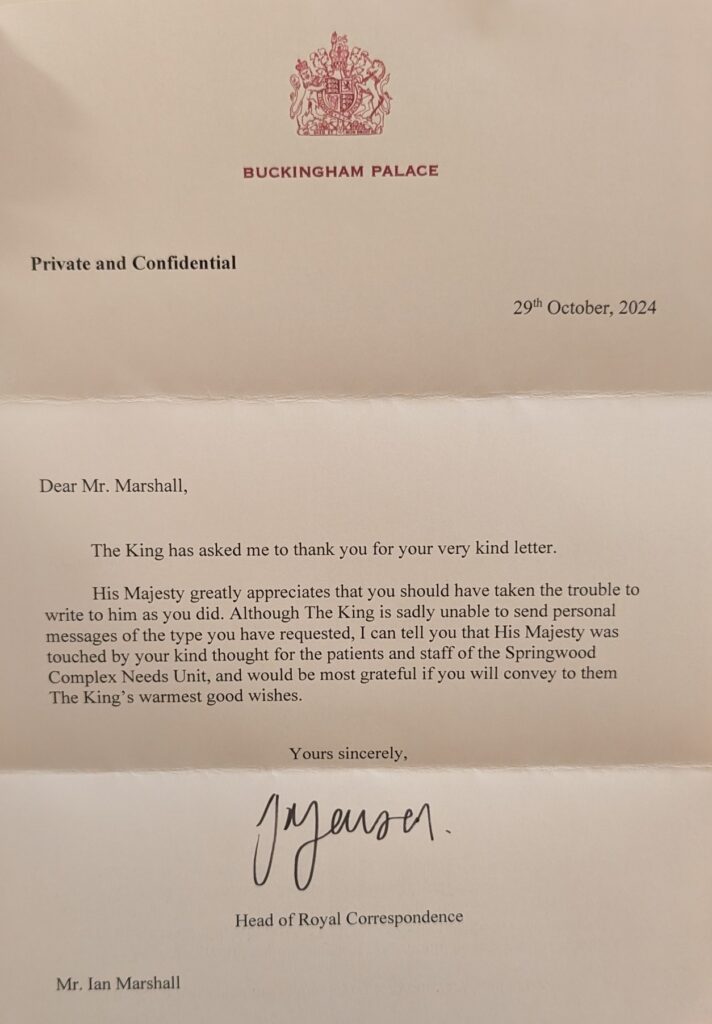Dear Mr Marshall,
The King has asked me to thank you for your very kind letter.
His Majesty greatly appreciates that you should have taken the trouble to write to him as you did. Although The King is sadly unable to send personal messages of the type you have requested, I can tell you that His Majesty was touched by your kind thought for the patients and staff of the Springwood Complex Needs Unit, and would be most grateful if you will convey to them The King’s warmest good wishes.
Yours sincerely,
Head of Royal Correspondence